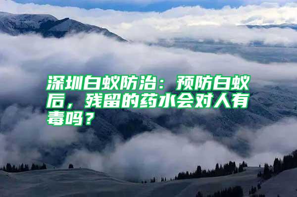 深圳白蟻防治：預(yù)防白蟻后，殘留的藥水會對人有毒嗎？