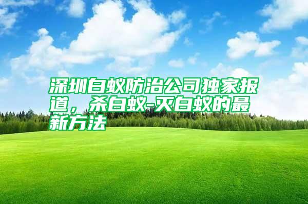 深圳白蟻防治公司獨(dú)家報(bào)道，殺白蟻-滅白蟻的最新方法