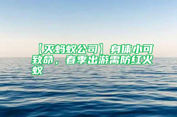 【滅螞蟻公司】身體小可致命，春季出游需防紅火蟻