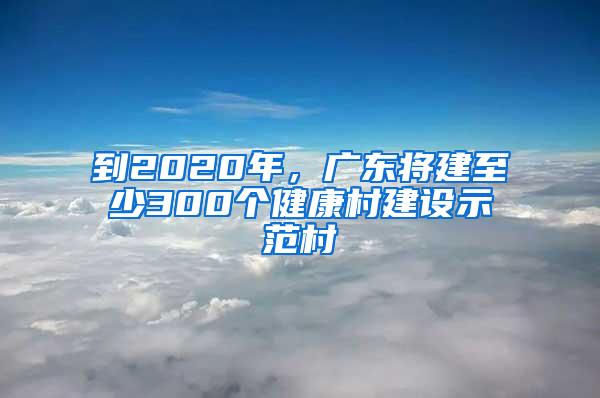 到2020年，廣東將建至少300個健康村建設(shè)示范村